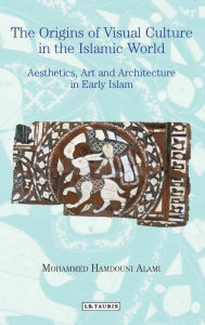 Title: The Origins of Visual Culture in the Islamic World: Aesthetics, Art and Architecture in Early Islam, Author: Mohammed Hamdouni Alami