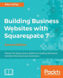 Building Business Websites with Squarespace 7 - Second Edition: Master the Squarespace platform to build professional websites that boost your businesses
