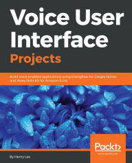 Title: Voice User Interface Projects: Build voice-enabled applications using Dialogflow for Google Home and Alexa Skills Kit for Amazon Echo, Author: Henry Lee