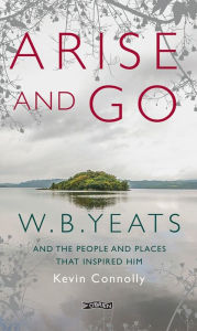 Title: Arise And Go: W.B. Yeats and the people and places that inspired him, Author: Kevin Connolly