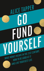 Title: Go Fund Yourself: What Money Means in the 21st Century, How to be Good at it and Live Your Best Life, Author: Alice Tapper