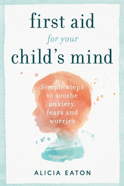 First Aid for your Child's Mind: Simple steps to soothe anxiety, fears and worries