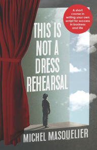 Title: This is Not a Dress Rehearsal: A short course in writing your own script for success in business and life, Author: Michel Masquelier