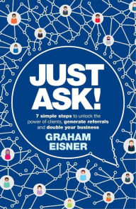 Title: Just Ask!: 7 simple steps to unlock the power of clients, generate referrals and double your business, Author: Graham Eisner