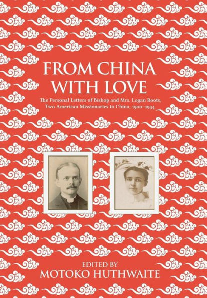 From China with Love: The Personal Letters of Bishop and Mrs. Logan Roots, Two American Missionaries in China (1900-1934)