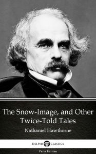 Title: The Snow-Image, and Other Twice-Told Tales by Nathaniel Hawthorne - Delphi Classics (Illustrated), Author: Nathaniel Hawthorne