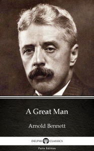 Title: A Great Man by Arnold Bennett - Delphi Classics (Illustrated), Author: Arnold Bennett