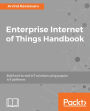 Enterprise Internet of Things Handbook: Build end-to-end IoT solutions using popular IoT platforms