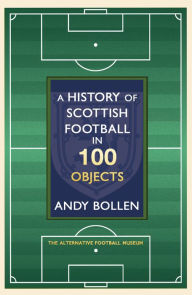 Title: A History of Scottish Football in 100 Objects: The Alternative Football Museum, Author: Andy Bollen