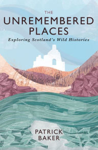 Title: The Unremembered Places: Exploring Scotland's Wild Histories, Author: Patrick Baker