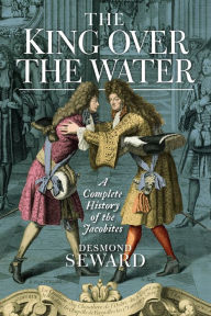 Title: The King Over the Water: A Complete History of the Jacobites, Author: Desmond Seward