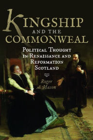 Title: Kingship and the Commonweal: Political Thought in Renaissance and Reformation Scotland, Author: Roger A. Mason