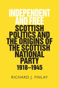 Title: Independent and Free: Scottish Politics and the Origins of the Scottish National Party 1918-1945, Author: Richard J. Finlay
