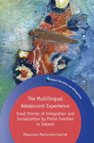 Title: The Multilingual Adolescent Experience: Small Stories of Integration and Socialization by Polish Families in Ireland, Author: Malgorzata Machowska-Kosciak