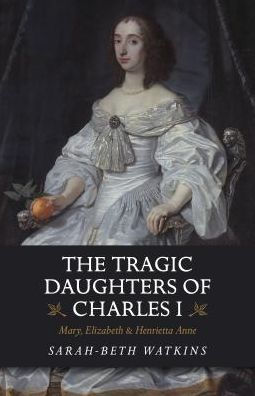 The Tragic Daughters of Charles I: Mary, Elizabeth & Henrietta Anne