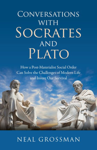 Conversations with Socrates and Plato: How A Post-Materialist Social Order Can Solve The Challenges Of Modern Life And Insure Our Survival