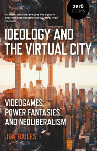 Title: Ideology and the Virtual City: Videogames, Power Fantasies And Neoliberalism, Author: Jon Bailes