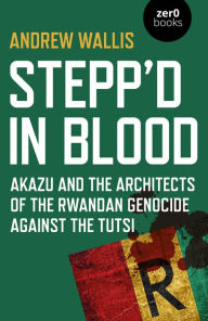 Title: Stepp'd in Blood: Akazu and the Architects of the Rwandan Genocide Against the Tutsi, Author: Andrew Wallis