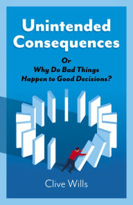 Title: Unintended Consequences: Or Why Do Bad Things Happen to Good Decisions?, Author: Clive Wills