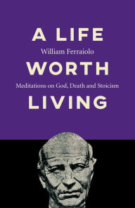 Title: A Life Worth Living: Meditations on God, Death and Stoicism, Author: William Ferraiolo