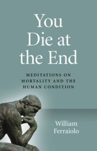 Title: You Die at the End: Meditations On Mortality And The Human Condition, Author: William Ferraiolo