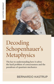 Title: Decoding Schopenhauer's Metaphysics: The Key to Understanding How It Solves the Hard Problem of Consciousness and the Paradoxes of Quantum Mechanics, Author: Bernardo Kastrup