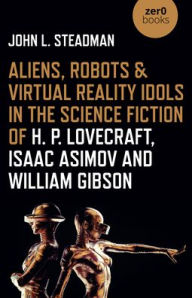 Title: Aliens, Robots & Virtual Reality Idols in the Science Fiction of H. P. Lovecraft, Isaac Asimov and William Gibson, Author: John Steadman