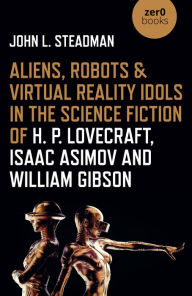 Title: Aliens, Robots & Virtual Reality Idols in the Science Fiction of H. P. Lovecraft, Isaac Asimov and William Gibson, Author: John  L. Steadman