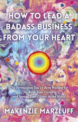 How to Lead a Badass Business From Your Heart: The Permission You've Been Waiting For To Birth Your Vision And Spread Your Glitter In The World