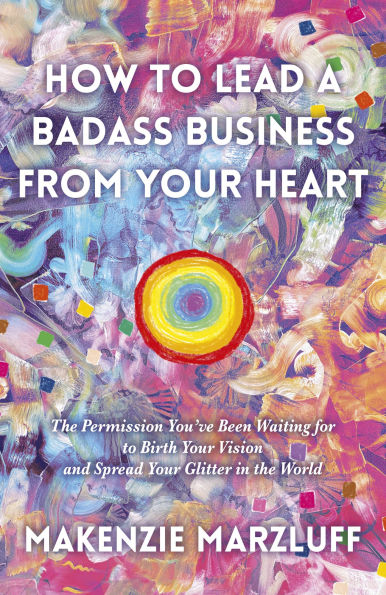 How To Lead a Badass Business From Your Heart: The Permission You've Been Waiting For Birth Vision And Spread Glitter World