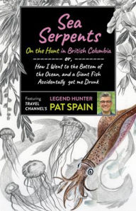 Title: Sea Serpents: On the Hunt in British Columbia: or, How I Went to the Bottom of the Ocean, and a Giant Fish Accidentally got me Drunk, Author: Pat Spain