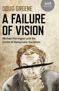 Title: A Failure of Vision: Michael Harrington and the Limits of Democratic Socialism, Author: Doug Greene