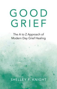 Title: Good Grief: The A To Z Approach Of Modern Day Grief Healing, Author: Shelley  F. Knight