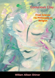 Title: Conscious Clay: From Science via Philosophy to Religion, Author: William Allison Shimer