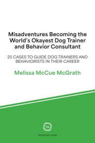 Title: Misadventures Becoming the World's Okayest Dog Trainer and Behavior Consultant: 25 Cases to Guide Dog Trainers and Behaviorists in Their Career, Author: Melissa McCue-McGrath