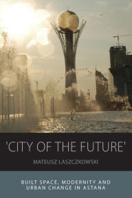 Title: 'City of the Future': Built Space, Modernity and Urban Change in Astana / Edition 1, Author: Mateusz Laszczkowski