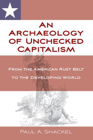 Title: An Archaeology of Unchecked Capitalism: From the American Rust Belt to the Developing World / Edition 1, Author: Paul Shackel