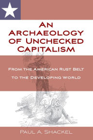 Title: An Archaeology of Unchecked Capitalism: From the American Rust Belt to the Developing World, Author: Paul Shackel