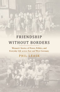 Title: Friendship without Borders: Women's Stories of Power, Politics, and Everyday Life across East and West Germany / Edition 1, Author: Phil Leask