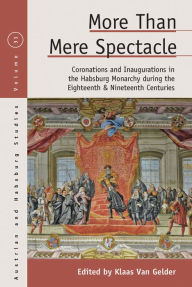 Title: More than Mere Spectacle: Coronations and Inaugurations in the Habsburg Monarchy during the Eighteenth and Nineteenth Centuries, Author: Klaas Van Gelder