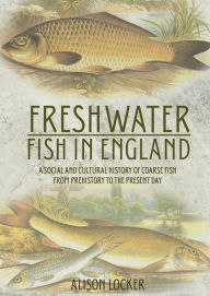 Title: Freshwater Fish in England: A Social and Cultural History of Coarse Fish from Prehistory to the Present Day, Author: Alison Locker