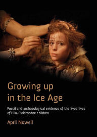 Title: Growing Up in the Ice Age: Fossil and Archaeological Evidence of the Lived Lives of Plio-Pleistocene Children, Author: April  Nowell