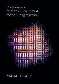 Title: Photography from the Turin Shroud to the Turing Machine, Author: Yanai Toister