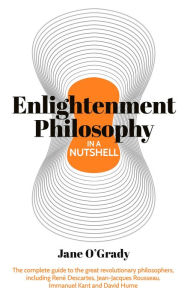 Title: Knowledge in a Nutshell: Enlightenment Philosophy: The complete guide to the great revolutionary philosophers, including René Descartes, Jean-Jacques Rousseau, Immanuel Kant, and David Hume, Author: Jane O'Grady