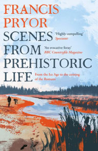 Title: Scenes from Prehistoric Life: From the Ice Age to the Coming of the Romans, Author: Francis Pryor