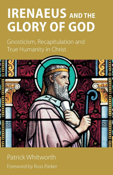 Irenaeus and the Glory of God: Gnosticism, Recapitulation True Humanity Christ
