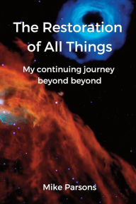 Title: The Restoration of all Things: My continuing journey beyond beyond, Author: Mike Parsons