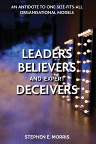 Title: Leaders, Believers and Expert Deceivers: An antidote to one-size-fits-all organisational models, Author: Stephen E Morris