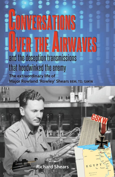 Conversations over the Airwaves ... and the deception transmissions that hoodwinked the enemy: The extraordinary life of Major Rowland 'Rowley' Shears, BEM, TD, G8KW
