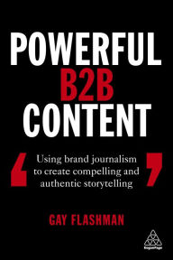 Title: Powerful B2B Content: Using Brand Journalism to Create Compelling and Authentic Storytelling, Author: Gay Flashman